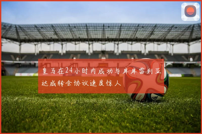 皇马在24小时内成功与库库雷利亚达成转会协议速度惊人