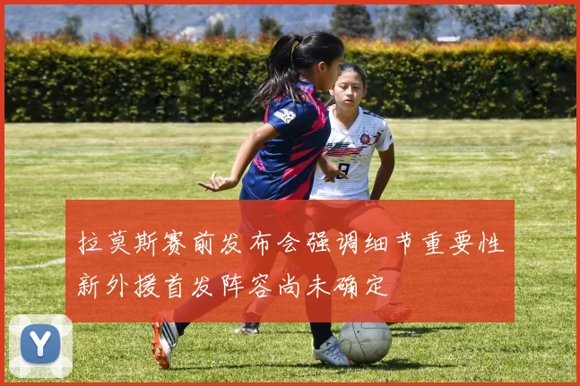 拉莫斯赛前发布会强调细节重要性新外援首发阵容尚未确定