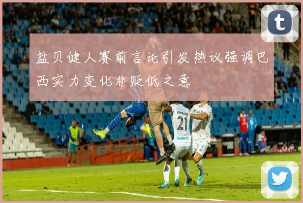 盐贝健人赛前言论引发热议强调巴西实力变化非贬低之意