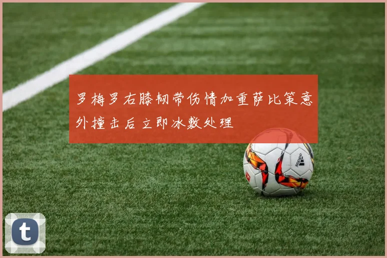 罗梅罗右膝韧带伤情加重萨比策意外撞击后立即冰敷处理