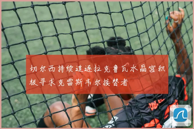 切尔西持续追逐拉克鲁瓦水晶宫积极寻求克雷斯韦尔接替者