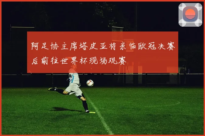 阿足协主席塔皮亚将亲临欧冠决赛后前往世界杯现场观赛