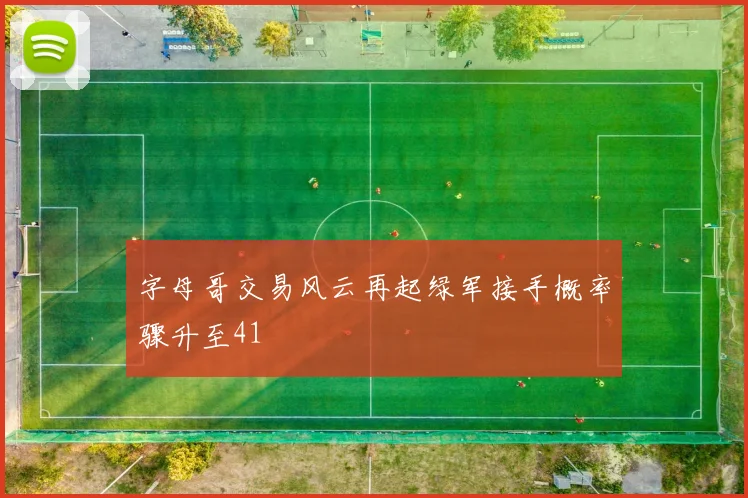 字母哥交易风云再起绿军接手概率骤升至41